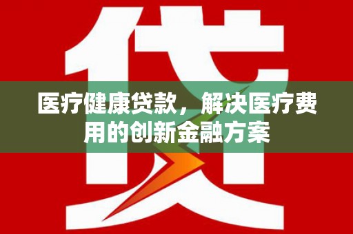 芒市医疗健康贷款，解决医疗费用的创新金融方案