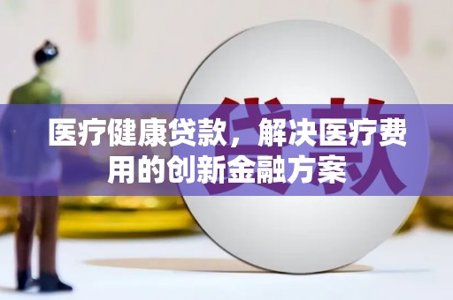 芒市医疗健康贷款，解决医疗费用的创新金融方案
