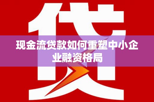芒市现金流贷款如何重塑中小企业融资格局